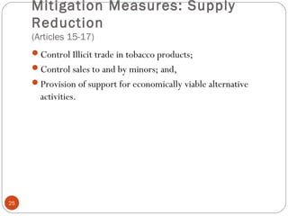 Mitigation Measures: Supply
Reduction
(Articles 15-17)
Control Illicit trade in tobacco products;
Control sales to and by minors; and,
Provision of support for economically viable alternative
activities.
25
 