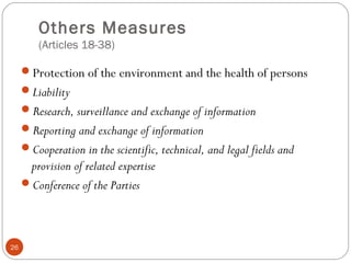 Others Measures
(Articles 18-38)
Protection of the environment and the health of persons
Liability
Research, surveillance and exchange of information
Reporting and exchange of information
Cooperation in the scientific, technical, and legal fields and
provision of related expertise
Conference of the Parties
26
 