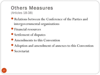 Others Measures
(Articles 18-38)
Relations between the Conference of the Parties and
intergovernmental organizations
Financial resources
Settlement of disputes
Amendments to this Convention
Adoption and amendment of annexes to this Convention
Secretariat
27
 