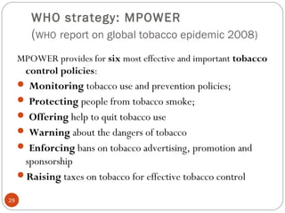 WHO strategy: MPOWER
(WHO report on global tobacco epidemic 2008)
MPOWER provides for six most effective and important tobacco
control policies:
 Monitoring tobacco use and prevention policies;
 Protecting people from tobacco smoke;
 Offering help to quit tobacco use
 Warning about the dangers of tobacco
 Enforcing bans on tobacco advertising, promotion and
sponsorship
Raising taxes on tobacco for effective tobacco control
29
 