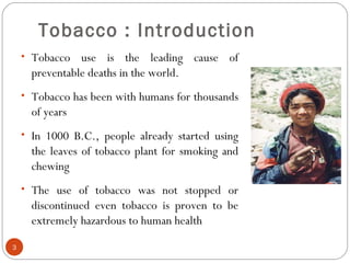 Tobacco : Introduction
• Tobacco use is the leading cause of
preventable deaths in the world.
• Tobacco has been with humans for thousands
of years
• In 1000 B.C., people already started using
the leaves of tobacco plant for smoking and
chewing
• The use of tobacco was not stopped or
discontinued even tobacco is proven to be
extremely hazardous to human health
3
 