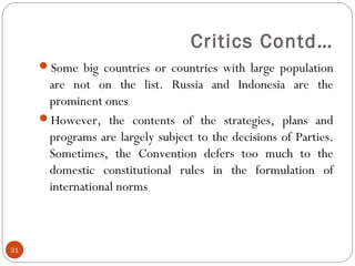 Critics Contd…
Some big countries or countries with large population
are not on the list. Russia and Indonesia are the
prominent ones
However, the contents of the strategies, plans and
programs are largely subject to the decisions of Parties.
Sometimes, the Convention defers too much to the
domestic constitutional rules in the formulation of
international norms
31
 