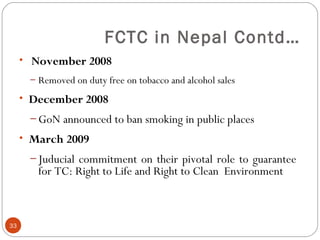 FCTC in Nepal Contd…
• November 2008
– Removed on duty free on tobacco and alcohol sales
• December 2008
– GoN announced to ban smoking in public places
• March 2009
– Juducial commitment on their pivotal role to guarantee
for TC: Right to Life and Right to Clean Environment
33
 