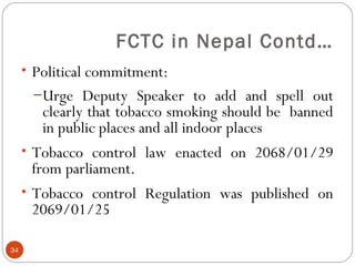 FCTC in Nepal Contd…
• Political commitment:
–Urge Deputy Speaker to add and spell out
clearly that tobacco smoking should be banned
in public places and all indoor places
• Tobacco control law enacted on 2068/01/29
from parliament.
• Tobacco control Regulation was published on
2069/01/25
34
 