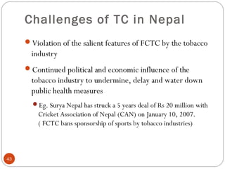 Challenges of TC in Nepal
Violation of the salient features of FCTC by the tobacco
industry
Continued political and economic influence of the
tobacco industry to undermine, delay and water down
public health measures
Eg. Surya Nepal has struck a 5 years deal of Rs 20 million with
Cricket Association of Nepal (CAN) on January 10, 2007.
( FCTC bans sponsorship of sports by tobacco industries)
43
 