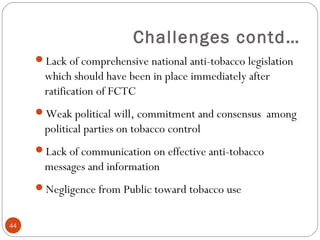Challenges contd…
Lack of comprehensive national anti-tobacco legislation
which should have been in place immediately after
ratification of FCTC
Weak political will, commitment and consensus among
political parties on tobacco control
Lack of communication on effective anti-tobacco
messages and information
Negligence from Public toward tobacco use
44
 