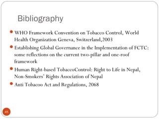 Bibliography
WHO Framework Convention on Tobacco Control, World
Health Organization Geneva, Switzerland,2003
Establishing Global Governance in the Implementation of FCTC:
some reflections on the current two-pillar and one-roof
framework
Human Right-based TobaccoControl: Right to Life in Nepal,
Non-Smokers’ Rights Association of Nepal
Anti Tobacoo Act and Regulations, 2068
45
 
