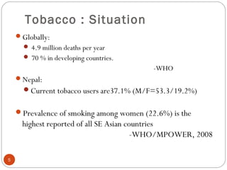 Tobacco : Situation
Globally:
 4.9 million deaths per year
 70 % in developing countries.
-WHO
Nepal:
Current tobacco users are37.1% (M/F=53.3/19.2%)
Prevalence of smoking among women (22.6%) is the
highest reported of all SE Asian countries
-WHO/MPOWER, 2008
5
 