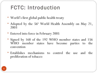 FCTC: Introduction
• World’s first global public health treaty
• Adopted by the 56th
World Health Assembly on May 21,
2003
• Entered into force in February 2005
• Signed by 168 of the 192 WHO member states and 156
WHO member states have become parties to the
convention
• Establishes mechanisms to control the use and the
proliferation of tobacco
EWORK CONVENTION ON TOBACCO CONTROL (FCTC)ONTROL (FCTC)
6
 