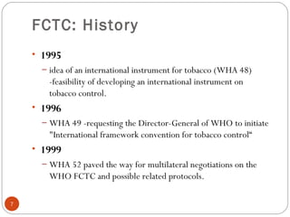 FCTC: History
• 1995
– idea of an international instrument for tobacco (WHA 48)
-feasibility of developing an international instrument on
tobacco control.
• 1996
– WHA 49 -requesting the Director-General of WHO to initiate
"International framework convention for tobacco control“
• 1999
– WHA 52 paved the way for multilateral negotiations on the
WHO FCTC and possible related protocols.
7
 