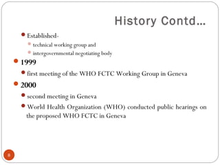 History Contd…
Established-
technical working group and
intergovernmental negotiating body
1999
first meeting of the WHO FCTC Working Group in Geneva
2000
second meeting in Geneva
World Health Organization (WHO) conducted public hearings on
the proposed WHO FCTC in Geneva
8
 
