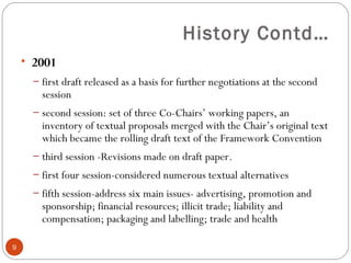 History Contd…
• 2001
– first draft released as a basis for further negotiations at the second
session
– second session: set of three Co-Chairs’ working papers, an
inventory of textual proposals merged with the Chair’s original text
which became the rolling draft text of the Framework Convention
– third session -Revisions made on draft paper.
– first four session-considered numerous textual alternatives
– fifth session-address six main issues- advertising, promotion and
sponsorship; financial resources; illicit trade; liability and
compensation; packaging and labelling; trade and health
9
 