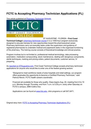 FCTC is Accepting Pharmacy Technician Applications (FL)
                                   This article published at Pharmacy Technician Schools.




                                                                                ST AUGUSTINE - FLORIDA - First Coast
                                   Technical College's pharmacy technician course in is a 1050-hour program exclusively
                                   designed to educate trainees for new opportunities toward the pharmaceutical career.
                                   Pharmacy technicians carry out everyday tasks under the supervision and guidance of
                                   registered pharmacists to undertake medical and paperwork tasks in the organized functioning
                                   of the pharmacy. The training course consists of theoretical knowledge and clinical practice.

                                   Program involves but is not limited to: professional medical terminology, data processing
                                   automation, medication compounding, stock maintenance, dealing with dangerous components,
                                   sterile techniques, marking and pricing orders, patient documents, customer service, IV
                                   preparing.

                                   As reported on STAugustine.com, First Coast Technical College accepts pharmacy technician
                                   applications for anyone who would like to enter one of the fastest growing sectors:

                                          “Designed to meet workforce needs of area hospitals and retail settings, our program
                                          offers graduates the opportunity to become a Certified Pharmacy Technician,” said
                                          Patricia Rench, FCTC health careers coordinator.

                                          Financial aid available for those who qualify. Class begins Aug. 20, meeting from 6 to 10
                                          p.m. Monday through Thursday; and from 7 a.m. to 5:30 p.m. every other Saturday on
                                          FCTC’s campus, 2980 Collins Ave.

                                          Applications can be found at www.fctc.edu, click programs or call 547-3471.




                                   Original story here: FCTC is Accepting Pharmacy Technician Applications (FL)




                                                                                                                             1/1
Powered by TCPDF (www.tcpdf.org)
 