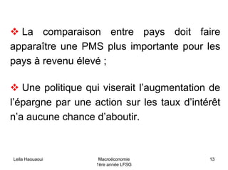 Leila Haouaoui Macroéconomie
1ère année LFSG
13
La comparaison entre pays doit faire
apparaître une PMS plus importante pour les
pays à revenu élevé ;
Une politique qui viserait l’augmentation de
l’épargne par une action sur les taux d’intérêt
n’a aucune chance d’aboutir.
 