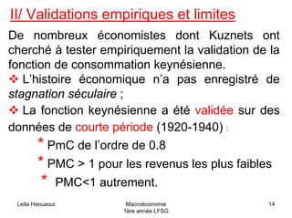 Leila Haouaoui Macroéconomie
1ère année LFSG
14
II/ Validations empiriques et limites
De nombreux économistes dont Kuznets ont
cherché à tester empiriquement la validation de la
fonction de consommation keynésienne.
L’histoire économique n’a pas enregistré de
stagnation séculaire ;
La fonction keynésienne a été validée sur des
données de courte période (1920-1940) :
* PmC de l’ordre de 0.8
* PMC > 1 pour les revenus les plus faibles
* PMC<1 autrement.
 