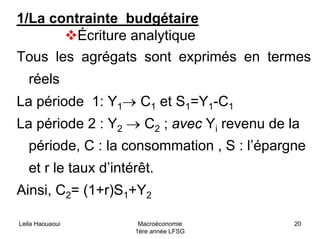 Leila Haouaoui Macroéconomie
1ère année LFSG
20
1/La contrainte budgétaire
Écriture analytique
Tous les agrégats sont exprimés en termes
réels
La période 1: Y1→ C1 et S1=Y1-C1
La période 2 : Y2 → C2 ; avec Yi revenu de la
période, C : la consommation , S : l’épargne
et r le taux d’intérêt.
Ainsi, C2= (1+r)S1+Y2
 