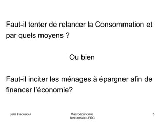 Leila Haouaoui Macroéconomie
1ère année LFSG
3
Faut-il tenter de relancer la Consommation et
par quels moyens ?
Ou bien
Faut-il inciter les ménages à épargner afin de
financer l’économie?
 