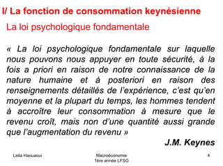 Leila Haouaoui Macroéconomie
1ère année LFSG
4
I/ La fonction de consommation keynésienne
La loi psychologique fondamentale
« La loi psychologique fondamentale sur laquelle
nous pouvons nous appuyer en toute sécurité, à la
fois a priori en raison de notre connaissance de la
nature humaine et à posteriori en raison des
renseignements détaillés de l’expérience, c’est qu’en
moyenne et la plupart du temps, les hommes tendent
à accroître leur consommation à mesure que le
revenu croît, mais non d’une quantité aussi grande
que l’augmentation du revenu »
J.M. Keynes
 