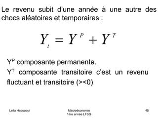 Leila Haouaoui Macroéconomie
1ère année LFSG
45
Le revenu subit d’une année à une autre des
chocs aléatoires et temporaires :
TP
t
YYY +=
YP composante permanente.
YT composante transitoire c’est un revenu
fluctuant et transitoire (><0)
 
