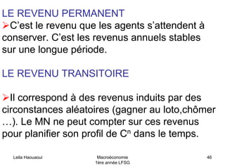 Leila Haouaoui Macroéconomie
1ère année LFSG
46
LE REVENU PERMANENT
C’est le revenu que les agents s’attendent à
conserver. C’est les revenus annuels stables
sur une longue période.
LE REVENU TRANSITOIRE
Il correspond à des revenus induits par des
circonstances aléatoires (gagner au loto,chômer
…). Le MN ne peut compter sur ces revenus
pour planifier son profil de Cn dans le temps.
 