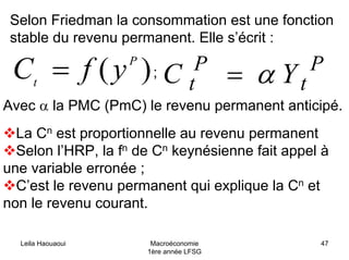 Selon Friedman la consommation est une fonction
stable du revenu permanent. Elle s’écrit :
)( P
t
yfC = P
t
P
t YC α=;
Avec α la PMC (PmC) le revenu permanent anticipé.
La Cn est proportionnelle au revenu permanent
Selon l’HRP, la fn de Cn keynésienne fait appel à
une variable erronée ;
C’est le revenu permanent qui explique la Cn et
non le revenu courant.
Leila Haouaoui Macroéconomie
1ère année LFSG
47
 