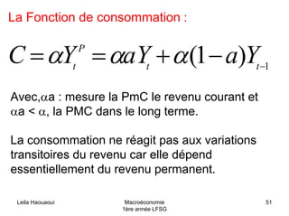 Leila Haouaoui Macroéconomie
1ère année LFSG
51
La Fonction de consommation :
1
)1( −
−+== tt
P
t
YaaYYC ααα
Avec,αa : mesure la PmC le revenu courant et
αa < α, la PMC dans le long terme.
La consommation ne réagit pas aux variations
transitoires du revenu car elle dépend
essentiellement du revenu permanent.
 