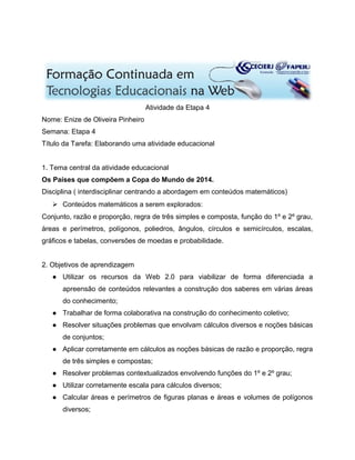 Atividade da Etapa 4
Nome: Enize de Oliveira Pinheiro
Semana: Etapa 4
Título da Tarefa: Elaborando uma atividade educacional
1. Tema central da atividade educacional
Os Países que compõem a Copa do Mundo de 2014.
Disciplina ( interdisciplinar centrando a abordagem em conteúdos matemáticos)
 Conteúdos matemáticos a serem explorados:
Conjunto, razão e proporção, regra de três simples e composta, função do 1º e 2º grau,
áreas e perímetros, polígonos, poliedros, ângulos, círculos e semicírculos, escalas,
gráficos e tabelas, conversões de moedas e probabilidade.
2. Objetivos de aprendizagem
● Utilizar os recursos da Web 2.0 para viabilizar de forma diferenciada a
apreensão de conteúdos relevantes a construção dos saberes em várias áreas
do conhecimento;
● Trabalhar de forma colaborativa na construção do conhecimento coletivo;
● Resolver situações problemas que envolvam cálculos diversos e noções básicas
de conjuntos;
● Aplicar corretamente em cálculos as noções básicas de razão e proporção, regra
de três simples e compostas;
● Resolver problemas contextualizados envolvendo funções do 1º e 2º grau;
● Utilizar corretamente escala para cálculos diversos;
● Calcular áreas e perímetros de figuras planas e áreas e volumes de polígonos
diversos;
 