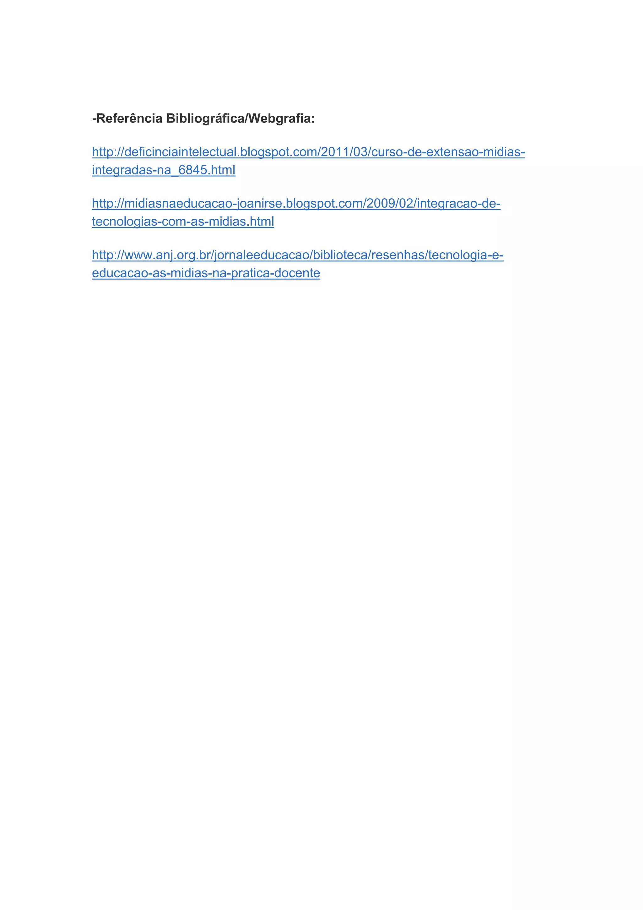 -Referência Bibliográfica/Webgrafia:

http://deficinciaintelectual.blogspot.com/2011/03/curso-de-extensao-midias-
integradas-na_6845.html

http://midiasnaeducacao-joanirse.blogspot.com/2009/02/integracao-de-
tecnologias-com-as-midias.html

http://www.anj.org.br/jornaleeducacao/biblioteca/resenhas/tecnologia-e-
educacao-as-midias-na-pratica-docente
 