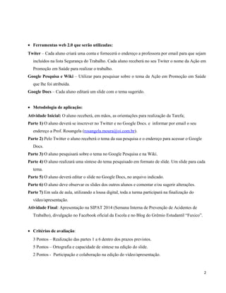 • Ferramentas web 2.0 que serão utilizadas:
Twiter – Cada aluno criará uma conta e fornecerá o endereço a professora por email para que sejam
incluídos na lista Segurança do Trabalho. Cada aluno receberá no seu Twiter o nome da Ação em
Promoção em Saúde para realizar o trabalho.
Google Pesquisa e Wiki – Utilizar para pesquisar sobre o tema da Ação em Promoção em Saúde
que lhe foi atribuída.
Google Docs – Cada aluno editará um slide com o tema sugerido.
• Metodologia de aplicação:
Atividade Inicial: O aluno receberá, em mãos, as orientações para realização da Tarefa;
Parte 1) O aluno deverá se inscrever no Twitter e no Google Docs. e informar por email o seu
endereço a Prof. Rosangela (rosangela.moura@oi.com.br).
Parte 2) Pelo Twitter o aluno receberá o tema da sua pesquisa e o endereço para acessar o Google
Docs.
Parte 3) O aluno pesquisará sobre o tema no Google Pesquisa e na Wiki.
Parte 4) O aluno realizará uma síntese do tema pesquisado em formato de slide. Um slide para cada
tema.
Parte 5) O aluno deverá editar o slide no Google Docs, no arquivo indicado.
Parte 6) O aluno deve observar os slides dos outros alunos e comentar e/ou sugerir alterações.
Parte 7) Em sala de aula, utilizando a lousa digital, toda a turma participará na finalização do
vídeo/apresentação.
Atividade Final: Apresentação na SIPAT 2014 (Semana Interna de Prevenção de Acidentes de
Trabalho), divulgação no Facebook oficial da Escola e no Blog do Grêmio Estudantil “Fuxico”.
• Critérios de avaliação:
3 Pontos – Realização das partes 1 a 6 dentro dos prazos previstos.
5 Pontos – Ortografia e capacidade de síntese na edição do slide.
2 Pontos - Participação e colaboração na edição do vídeo/apresentação.
2
 