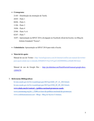 • Cronograma:
21/05 – Distribuição da orientação da Tarefa.
28/05 – Parte 1
04/06 – Parte 2.
11/06 – Parte 3
18/06 – Parte 4
25/06 – Parte 5 e 6
02/07 – Parte 7
16/07 - Apresentação na SIPAT 2014, divulgação no Facebook oficial da Escola e no Blog do
Grêmio Estudantil “Fuxico”.
• Culminância: Apresentação na SIPAT 2014 para toda a Escola.
• Material de apoio:
Manual de uso do Twitter - http://tecnologia.terra.com.br/internet/confira-um-manual-de-twitter-
para-quem-ainda-nao-o-entende,2848d882519ea310VgnCLD200000bbcceb0aRCRD.html.
Manual de uso do Google Doc – http://pt.slideshare.net/PauloPereira8/manual-google-docs-
12056270.
3- Referencias Bibliograficas:
bvsms.saude.gov.br/bvs/saudelegis/gm/2013/prt2681_07_11_2013.html;
bvsms.saude.gov.br/bvs/saudelegis/gm/2013/prt1920_05_09_2013.html;
www.ebah.com.br/content/.../politica-nacional-promocao-saude;
www.cosemsmg.org.br/.../3280-revisao-da-politica-nacional-de-promocao;
www.redehumanizasus.net › Blogs › Blog de Karen Cristiane.
3
 