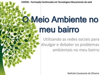 O Meio Ambiente no
meu bairro
Utilizando as redes sociais para
divulgar e debater os problemas
ambientais no meu bairro
Nathalia Cavalcante de Oliveira
CEDERJ - Formação Continuada em Tecnologias Educacionais da web
 