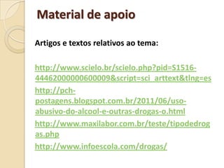 Material de apoio

Artigos e textos relativos ao tema:

http://www.scielo.br/scielo.php?pid=S1516-
44462000000600009&script=sci_arttext&tlng=es
http://pch-
postagens.blogspot.com.br/2011/06/uso-
abusivo-do-alcool-e-outras-drogas-o.html
http://www.maxilabor.com.br/teste/tipodedrog
as.php
http://www.infoescola.com/drogas/
 