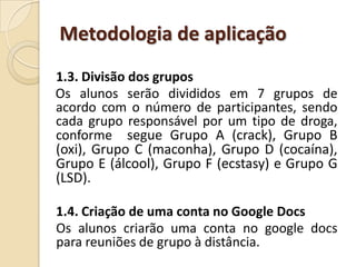 Metodologia de aplicação
1.3. Divisão dos grupos
Os alunos serão divididos em 7 grupos de
acordo com o número de participantes, sendo
cada grupo responsável por um tipo de droga,
conforme segue Grupo A (crack), Grupo B
(oxi), Grupo C (maconha), Grupo D (cocaína),
Grupo E (álcool), Grupo F (ecstasy) e Grupo G
(LSD).

1.4. Criação de uma conta no Google Docs
Os alunos criarão uma conta no google docs
para reuniões de grupo à distância.
 