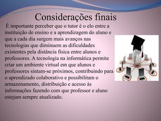 Considerações finais
É importante perceber que o tutor é o elo entre a
instituição de ensino e a aprendizagem do aluno e
que a cada dia surgem mais avanços nas
tecnologias que diminuem as dificuldades
existentes pela distância física entre alunos e
professores. A tecnologia na informática permite
criar um ambiente virtual em que alunos e
professores sintam-se próximos, contribuindo para
o aprendizado colaborativo e possibilitam o
armazenamento, distribuição e acesso às
informações fazendo com que professor e aluno
estejam sempre atualizado.
 