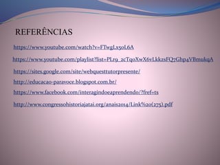 https://www.youtube.com/watch?v=FTwgLx50L6A
REFERÊNCIAS
https://www.youtube.com/playlist?list=PLr9_2cTq0XwX6vLkkzsFQ7Ghp4VBmukqA
https://sites.google.com/site/webquesttutorpresente/
http://educacao-paravoce.blogspot.com.br/
https://www.facebook.com/interagindoeaprendendo/?fref=ts
http://www.congressohistoriajatai.org/anais2014/Link%20(275).pdf
 
