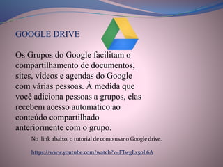 GOOGLE DRIVE
Os Grupos do Google facilitam o
compartilhamento de documentos,
sites, vídeos e agendas do Google
com várias pessoas. À medida que
você adiciona pessoas a grupos, elas
recebem acesso automático ao
conteúdo compartilhado
anteriormente com o grupo.
No link abaixo, o tutorial de como usar o Google drive.
https://www.youtube.com/watch?v=FTwgLx50L6A
 