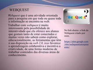Webquest que é uma atividade orientada
para a pesquisa em que toda ou quase toda
a informação se encontra na web.
Trabalhar com webquest é muito
interessante pela possibilidade de
interatividade que ela oferece aos alunos
que gostam tanto de estar conectados e
muitas vezes não sabem como explorar,
educacionalmente, as ferramentas que têm
à sua disposição na web 2.0, isso favorece
a aprendizagem colaborativa e incentiva a
criatividade, de uma forma moderna de
trabalhar conteúdos das diversas áreas de
conhecimento.
WEBQUEST
No link abaixo o link da
Webquest criado por
mim.
https://sites.google.com
/site/webquesttutorpres
ente/
 
