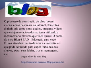 O processo de construção do blog possui
etapas como pesquisar na internet elementos
digitais tais como sons, áudios, imagens, vídeos
que estejam relacionados ao tema utilizado e
incrementar o máximo que você quiser. O nome
do meu Blog é EAD - Educação para você.
É uma atividade muito dinâmica e interativa e
que pode ser usado para expor trabalhos dos
alunos, expor suas ideias, trocar mensagens,
etc.
Segue o link do meu Blog.
http://educacao-paravoce.blogspot.com.br/
 