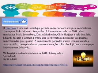 Minha página no facebook chama-se EAD - Interagindo e
Aprendendo
Segue o link:
https://www.facebook.com/interagindoeaprendendo/?fref=ts
O Facebook é uma rede social que permite conversar com amigos e compartilhar
mensagens, links, vídeos e fotografias. A ferramenta criada em 2004 pelos
americanos Mark Zuckerberg, Dustin Moskovitz, Chris Hufghes e pelo brasileiro
Eduardo Saverin e também permite que você receba as novidades das páginas
comerciais das quais gostar. A comunicação por redes sociais tem aumentado e
nesse sentido, como plataforma para comunicação, o Facebook já ocupa um espaço
importante na Educação.
 