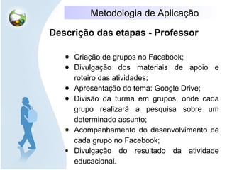 Metodologia de Aplicação
Descrição das etapas - Professor
● Criação de grupos no Facebook;
● Divulgação dos materiais de apoio e
roteiro das atividades;
● Apresentação do tema: Google Drive;
● Divisão da turma em grupos, onde cada
grupo realizará a pesquisa sobre um
determinado assunto;
● Acompanhamento do desenvolvimento de
cada grupo no Facebook;
● Divulgação do resultado da atividade
educacional.
 