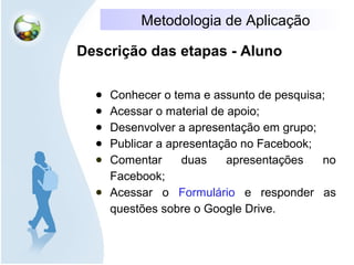 Metodologia de Aplicação
Descrição das etapas - Aluno
● Conhecer o tema e assunto de pesquisa;
● Acessar o material de apoio;
● Desenvolver a apresentação em grupo;
● Publicar a apresentação no Facebook;
● Comentar duas apresentações no
Facebook;
● Acessar o Formulário e responder as
questões sobre o Google Drive.
 