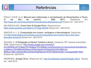 Referências
PAULA, E.B.M. et al. Manual para elaboração e normalização de Dissertações e Teses.
3ª ed. Rio de Janeiro : SiBI, 2011. Disponível em:
http://www.sibi.ufrj.br/documentos/manual-teses-dissertacoes.pdf Acesso em : abril 2014.
SALADEAULA30. Como Usar O Google Drive. Disponível em:
https://www.youtube.com/watch?v=FTwgLx50L6A Acesso em : abril 2014.
SANTOS, A. L. S. Computação em nuvem: vantagens e desvantagens. Disponível
em:http://www.blogti.microcampsp.com.br/computacao-nas-nuvens-mas-o-que-sera-
descubra-conosco/ Acesso em : abril 2014.
SAVIANI, D. A Pedagogia no Brasil: história e teoria. Campinas, SP: Autores associados,
2008. Disponível em: http://books.google.com.br/books?
id=U955K9cvkFYC&pg=PA192&lpg=PA192&dq=construtivismo+e+neoconstrutivismo&sourc
e=bl&ots=C2HvMMxAOZ&sig=Pk5bxAtjsHAuPqOqjlxO4oT2qY0&hl=pt-
BR&sa=X&ei=eIpfU9v9BcnSsASziIHgDQ&ved=0CDYQ6AEwAQ#v=onepage&q&f=false
Acesso em: abril 2014.
WIKIPEDIA. Google Drive. Disponível em: http://pt.wikipedia.org/wiki/Google_Drive Acesso
em : abril 2014.
 