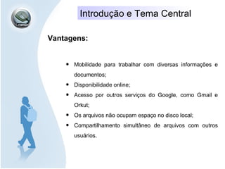 Introdução e Tema Central
Vantagens:
• Mobilidade para trabalhar com diversas informações e
documentos;
• Disponibilidade online;
• Acesso por outros serviços do Google, como Gmail e
Orkut;
• Os arquivos não ocupam espaço no disco local;
• Compartilhamento simultâneo de arquivos com outros
usuários.
 