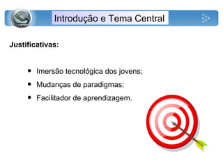 Introdução e Tema Central
Justificativas:
• Imersão tecnológica dos jovens;
• Mudanças de paradigmas;
• Facilitador de aprendizagem.
 