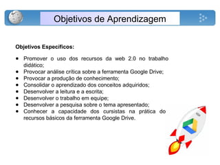 Objetivos de Aprendizagem
Objetivos Específicos:
● Promover o uso dos recursos da web 2.0 no trabalho
didático;
● Provocar análise crítica sobre a ferramenta Google Drive;
● Provocar a produção de conhecimento;
● Consolidar o aprendizado dos conceitos adquiridos;
● Desenvolver a leitura e a escrita;
● Desenvolver o trabalho em equipe;
● Desenvolver a pesquisa sobre o tema apresentado;
● Conhecer a capacidade dos cursistas na prática dos
recursos básicos da ferramenta Google Drive.
 