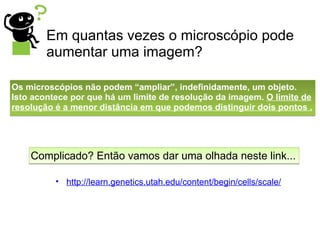 http://learn.genetics.utah.edu/content/begin/cells/scale/ Em quantas vezes o microscópio pode aumentar uma imagem? Os microscópios não podem “ampliar”, indefinidamente, um objeto. Isto acontece por que há um limite de resolução da imagem.  O limite de resolução é a menor distância em que podemos distinguir dois pontos . Complicado? Então vamos dar uma olhada neste link... 