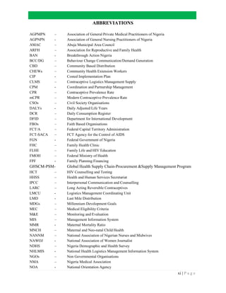xi | P a g e
ABBREVIATIONS
AGPMPN – Association of General Private Medical Practitioners of Nigeria
AGPNPN - Association of General Nursing Practitioners of Nigeria
AMAC – Abuja Municipal Area Council
ARFH – Association for Reproductive and Family Health
BAN - Breakthrough Action Nigeria
BCC/DG – Behaviour Change Communication/Demand Generation
CBD – Community Based Distribution
CHEWs – Community Health Extension Workers
CIP - Costed Implementation Plan
CLMS – Contraceptive Logistics Management Supply
CPM - Coordination and Partnership Management
CPR – Contraceptive Prevalence Rate
mCPR – Modern Contraceptive Prevalence Rate
CSOs – Civil Society Organisations
DALYs - Daily Adjusted Life Years
DCR – Daily Consumption Register
DFID – Department for International Development
FBOs – Faith Based Organisations
FCT/A – Federal Capital Territory Administration
FCT-SACA – FCT Agency for the Control of AIDS
FGN - Federal Government of Nigeria
FHC – Family Health Clinic
FLHE – Family Life and HIV Education
FMOH – Federal Ministry of Health
FPF - Family Planning Financing
GHSCM-PSM- Global Health Supply Chain-Procurement &Supply Management Program
HCT – HIV Counselling and Testing
HHSS – Health and Human Services Secretariat
IPCC – Interpersonal Communication and Counselling
LARC – Long Acting Reversible Contraceptives
LMCU - Logistics Management Coordinating Unit
LMD - Last Mile Distribution
MDGs – Millennium Development Goals
MEC – Medical Eligibility Criteria
M&E – Monitoring and Evaluation
MIS – Management Information System
MMR - Maternal Mortality Ratio
MNCH – Maternal and Neo-natal Child Health
NANNM – National Association of Nigerian Nurses and Midwives
NAWOJ - National Association of Women Journalist
NDHS – Nigeria Demographic and Health Survey
NHLMIS - National Health Logistics Management Information System
NGOs – Non Governmental Organisations
NMA – Nigeria Medical Association
NOA - National Orientation Agency
 