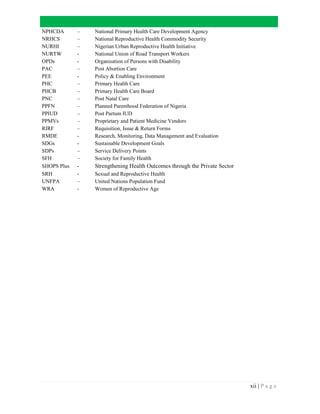 xii | P a g e
NPHCDA – National Primary Health Care Development Agency
NRHCS – National Reproductive Health Commodity Security
NURHI – Nigerian Urban Reproductive Health Initiative
NURTW - National Union of Road Transport Workers
OPDs - Organisation of Persons with Disability
PAC – Post Abortion Care
PEE - Policy & Enabling Environment
PHC – Primary Health Care
PHCB – Primary Health Care Board
PNC – Post Natal Care
PPFN – Planned Parenthood Federation of Nigeria
PPIUD – Post Partum IUD
PPMVs – Proprietary and Patient Medicine Vendors
RIRF – Requisition, Issue & Return Forms
RMDE - Research, Monitoring, Data Management and Evaluation
SDGs - Sustainable Development Goals
SDPs – Service Delivery Points
SFH – Society for Family Health
SHOPS Plus - Strengthening Health Outcomes through the Private Sector
SRH - Sexual and Reproductive Health
UNFPA – United Nations Population Fund
WRA - Women of Reproductive Age
 