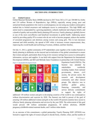 SECTION ONE: INTRODUCTION
1.1 Global Context
Global Maternal Mortality Ratio (MMR)
and 214 million Women of Reproductive Age (WRA), especially among young, poor and
unmarried female population who want to avoid pregnancy are not using any modern contraceptive
method due to limited awareness and inadequate access
unmet need is compounded by a growing population, cultural, traditional and religious beliefs, and
a dearth of quality and accessible family planning (FP) services.
as one of the most cost-effective and beneficial investmen
needs by providing quality FP to women who do not wish to become pregnant, reduc
of unwanted pregnancies and abortions among women and young girls. This in turn decrea
maternal and child mortality, the spread of HIV while it increases women empowerment, thus,
improving the overall health and well
On July 11, 2012, a global community of FP stakeholders
family planning to deliberate on the renewal and revitalization of the global commitment to ensure
that women and girls, particularly those living in low resource settings have access to contraceptive
information, services and supplies. It was held wit
Development (DFID), and Bill and Melinda Gates Foundation in partnership with United Nations
additional 120 million women and girls in developing co
without discrimination and coercion by 2020. The Summit was held in
ensuring 120 million additional women and girls in the world’s 69 poorest countries have access to
effective family planning information and services by the year 2020. The achievement of this goal
would prevent 100 million unintended pregnancies, 50 million abortions, 200,000
pregnancy/childbirth-related maternal deaths, and 3 million infant deaths.
As an outcome of this commitment, a global partnership ‘Family Planning 2020’ (FP2020) was
formed to support the rights of women and girls to decide freely, whether, when, and the number of
Figure 1: Sustainable Development Goals
SECTION ONE: INTRODUCTION
atio (MMR) declined in 2017 from 342 to 211 per 100
and 214 million Women of Reproductive Age (WRA), especially among young, poor and
unmarried female population who want to avoid pregnancy are not using any modern contraceptive
method due to limited awareness and inadequate access to contraceptives. This high MMR and
s compounded by a growing population, cultural, traditional and religious beliefs, and
a dearth of quality and accessible family planning (FP) services. Family planning is globally known
effective and beneficial investments in global health. Addressing unmet
needs by providing quality FP to women who do not wish to become pregnant, reduc
of unwanted pregnancies and abortions among women and young girls. This in turn decrea
maternal and child mortality, the spread of HIV while it increases women empowerment, thus,
improving the overall health and well-being of women, children, and their families.
a global community of FP stakeholders came together at the London Summit on
the renewal and revitalization of the global commitment to ensure
that women and girls, particularly those living in low resource settings have access to contraceptive
information, services and supplies. It was held with support from the Department for Int
Development (DFID), and Bill and Melinda Gates Foundation in partnership with United Nations
Population Fund (UNFPA). The
Summit was attended by
stakeholders worldwide
including leaders from national
governments, donors, civil
society, the priva
research and development
community and other interest
groups. The objective
mobilise global policy,
financing, commodity and
service delivery commitments
to support the rights of
llion women and girls in developing countries of the world to use contraceptives
without discrimination and coercion by 2020. The Summit was held in pursuit of the goal of
ensuring 120 million additional women and girls in the world’s 69 poorest countries have access to
ng information and services by the year 2020. The achievement of this goal
would prevent 100 million unintended pregnancies, 50 million abortions, 200,000
related maternal deaths, and 3 million infant deaths.
As an outcome of this commitment, a global partnership ‘Family Planning 2020’ (FP2020) was
formed to support the rights of women and girls to decide freely, whether, when, and the number of
1 | P a g e
per 100 000 live births
and 214 million Women of Reproductive Age (WRA), especially among young, poor and
unmarried female population who want to avoid pregnancy are not using any modern contraceptive
to contraceptives. This high MMR and
s compounded by a growing population, cultural, traditional and religious beliefs, and
Family planning is globally known
ddressing unmet
needs by providing quality FP to women who do not wish to become pregnant, reduces the number
of unwanted pregnancies and abortions among women and young girls. This in turn decreases
maternal and child mortality, the spread of HIV while it increases women empowerment, thus,
being of women, children, and their families.
came together at the London Summit on
the renewal and revitalization of the global commitment to ensure
that women and girls, particularly those living in low resource settings have access to contraceptive
h support from the Department for International
Development (DFID), and Bill and Melinda Gates Foundation in partnership with United Nations
Population Fund (UNFPA). The
Summit was attended by
stakeholders worldwide
including leaders from national
nts, donors, civil
society, the private sector, the
research and development
and other interest
he objective was to
mobilise global policy,
financing, commodity and
service delivery commitments
to support the rights of
untries of the world to use contraceptives
pursuit of the goal of
ensuring 120 million additional women and girls in the world’s 69 poorest countries have access to
ng information and services by the year 2020. The achievement of this goal
would prevent 100 million unintended pregnancies, 50 million abortions, 200,000
As an outcome of this commitment, a global partnership ‘Family Planning 2020’ (FP2020) was
formed to support the rights of women and girls to decide freely, whether, when, and the number of
 