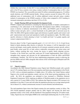 2 | P a g e
children they want to have. In July 2017, it was confirmed that 38.8 million additional women and
girls in the 69 focus countries were using a modern method of contraception than in 2012, when
FP2020 was launched. This successfully prevented 84 million unintended pregnancies, 26 million
unsafe abortions, and 125,000 maternal deaths. African countries account for almost 50% of the
additional users of contraception with 16 million additional women and girls using a modern
method of contraception in the FP2020 countries of Africa when compared to 2012 resulting in
increased contraceptive prevalence rate from 19.5% to 23.4%.
1.2 Family Planning 2020 and Sustainable Development Goals
FP2020 is aligned and committed to extending the lifesaving benefits of modern contraception in
contributing to the achievement of the Sustainable Development Goals (SDGs). Contraceptive
access is directly or indirectly mainstreamed in the SDGs, and FP2020’s goal of reaching 120
million women and girls, and is a critical benchmark on the global path to universal access by
2030. The SDGs 2030 Agenda includes targets and references to gender equality and women’s and
girls’ empowerment and sexual and reproductive health and reproductive rights. The SDGs make
specific references to family planning in Goal 3 on health and Goal 5 on gender equality and
women’s empowerment (Table 1).
However, about 13 of the 17 goals (especially goals 1, 2, 3, 4, 5, 8, 9, 10, 11, 12, 13, 14 and 16) are
linked to family planning either directly or indirectly. For instance, it will be impossible to end
poverty and hunger, ensure quality education for all, promote sustained economic growth, achieve
good health, ensure good life on land, achieve responsible consumption and ensure peace and
justice, without ensuring that every woman has access to quality family planning services.
Countries of the World have used their multi-year FP Costed Implementation Plans (CIPs) to
strengthen their response and advocate for the implementation of both the SDGs and FP2020
commitments. Similarly, The FGN has been implementing programmes aimed at achieving the
previous MDGs and now SDGs alongside other nations of the world through its Blueprint and CIPs
by individual states.
1.3 Nigeria’s context
According to the 2006 National Population census Nigeria had 140million people with a growth
rate of 3.2% making Nigeria one of the most populous and fastest growing population in the World.
In 2015, with an estimated population of slightly above 182 million, the United Nations ranked
Nigeria as the seventh most populous country, and one of the fastest growing populations in the
world. By 2018, the population was estimated to have increased to 198million (National
Population Commission, 2018), implying an addition of 58million people to the population size in
only a period of 12 years (2006 to 2018). This indicates that Nigeria recorded a 29% increase in its
population in less than 15 years and with urban the population growing at an average annual growth
rate of about 6.5%, without commensurate increase in social amenities and infrastructure.
The total population figure shows that Nigeria remains the most populous country in Africa. The
2018 World population prospect predicts that by 2050, Nigeria will become the third most
populated country in the world, with the likelihood of the population hitting the 379 million mark.
Today, Nigeria has one of the highest MMR in the world despite harbouring only 2% of the world’s
 